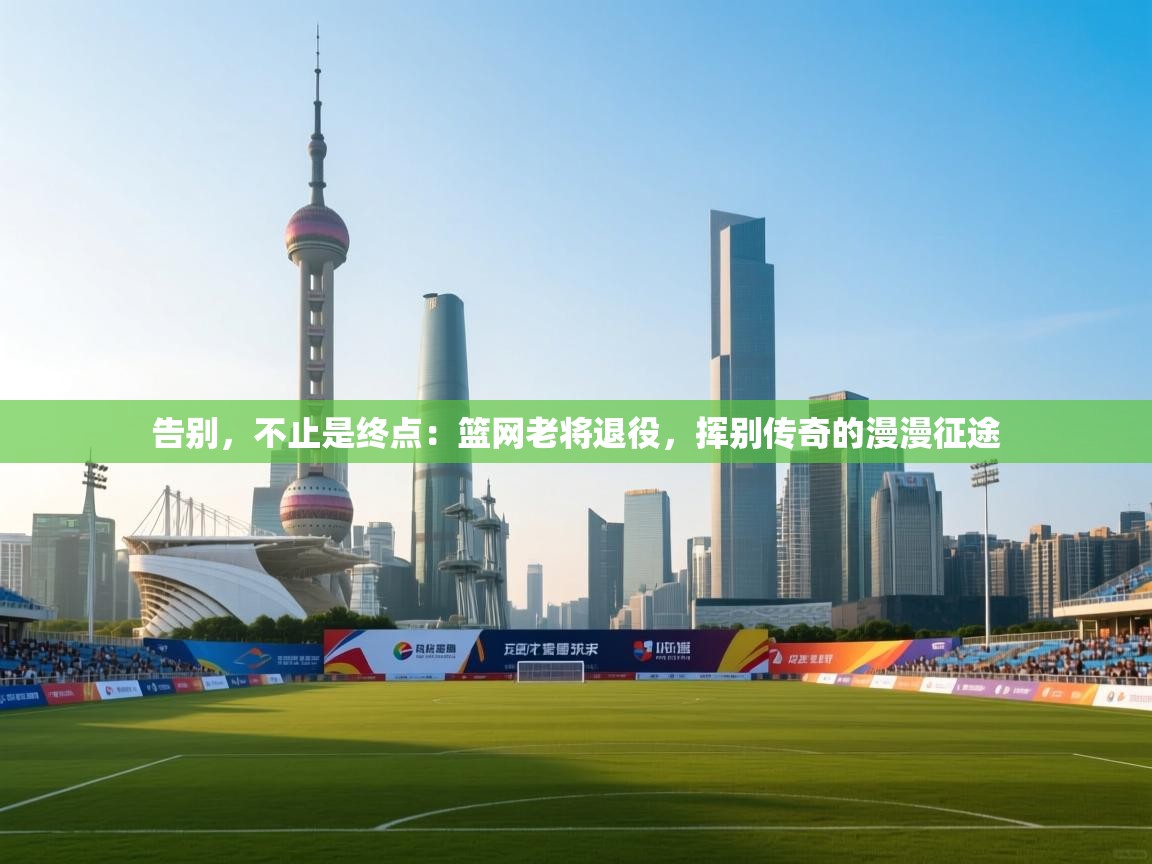 告别，不止是终点：篮网老将退役，挥别传奇的漫漫征途